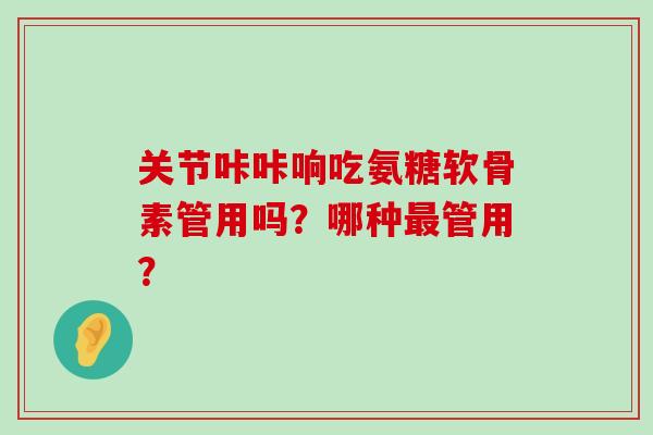 关节咔咔响吃氨糖软骨素管用吗？哪种最管用？-第1张图片-氨糖科普网