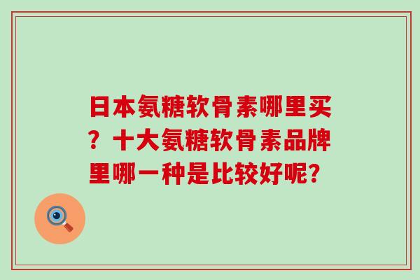 日本氨糖软骨素哪里买？十大氨糖软骨素品牌里哪一种是比较好呢？-第1张图片-氨糖科普网