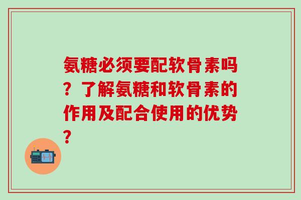 氨糖必须要配软骨素吗?了解氨糖和软骨素的作用及配合使用的优势?-第1张图片-氨糖科普网 氨糖必须要配软骨素吗?了解氨糖和软骨素的作用及配合使用的优势?-第1张图片-氨糖科普网