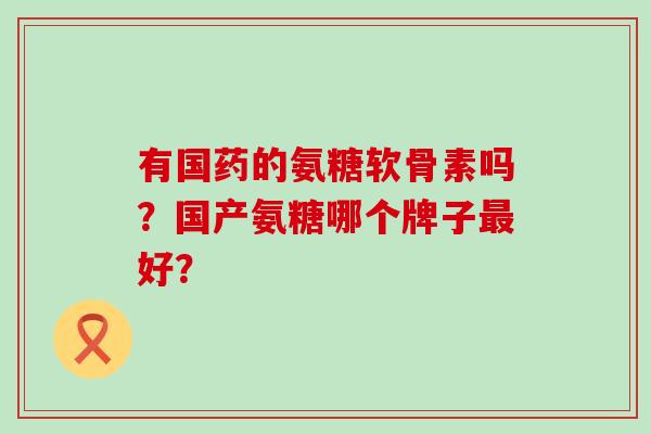 有国药的氨糖软骨素吗？国产氨糖哪个牌子最好？-第1张图片-氨糖科普网