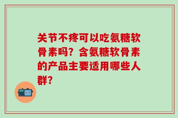 关节不疼可以吃氨糖软骨素吗？含氨糖软骨素的产品主要适用哪些人群？-第1张图片-氨糖科普网