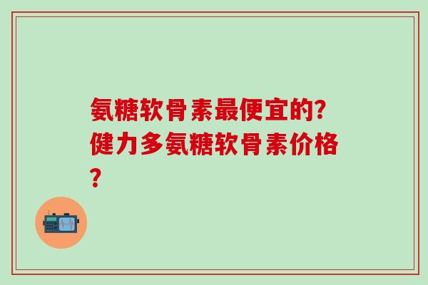 氨糖软骨素最便宜的?健力多氨糖软骨素价格?-第1张图片-氨糖科普网 氨糖软骨素最便宜的?健力多氨糖软骨素价格?-第1张图片-氨糖科普网