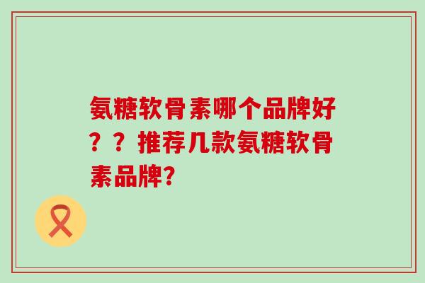 氨糖软骨素哪个品牌好??推荐几款氨糖软骨素品牌?-第1张图片-氨糖科普网 氨糖软骨素哪个品牌好??推荐几款氨糖软骨素品牌?-第1张图片-氨糖科普网