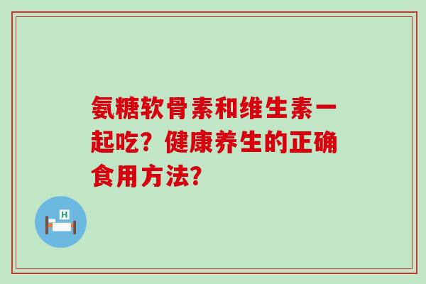氨糖软骨素和维生素一起吃？健康养生的正确食用方法？-第1张图片-氨糖科普网