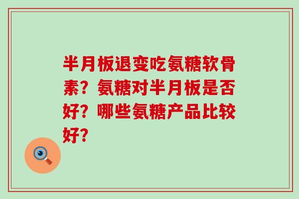 半月板退变吃氨糖软骨素？氨糖对半月板是否好？哪些氨糖产品比较好？-第1张图片-氨糖科普网