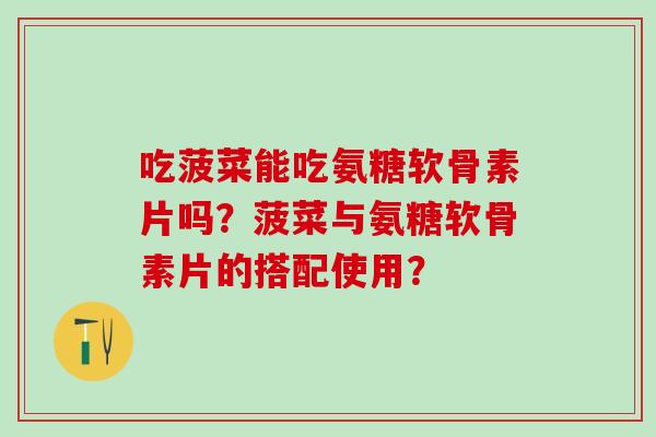 吃菠菜能吃氨糖软骨素片吗？菠菜与氨糖软骨素片的搭配使用？-第1张图片-氨糖科普网