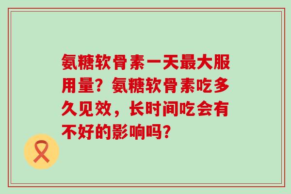 氨糖软骨素一天最大服用量?氨糖软骨素吃多久见效,长时间吃会有不好的影响吗?-第1张图片-氨糖科普网 氨糖软骨素一天最大服用量?氨糖软骨素吃多久见效,长时间吃会有不好的影响吗?-第1张图片-氨糖科普网