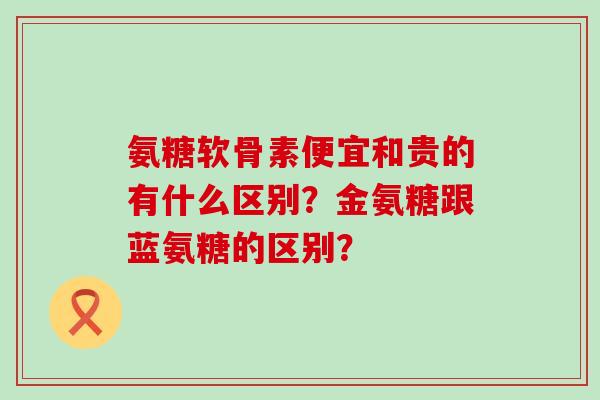 氨糖软骨素便宜和贵的有什么区别?金氨糖跟蓝氨糖的区别?-第1张图片-氨糖科普网 氨糖软骨素便宜和贵的有什么区别?金氨糖跟蓝氨糖的区别?-第1张图片-氨糖科普网