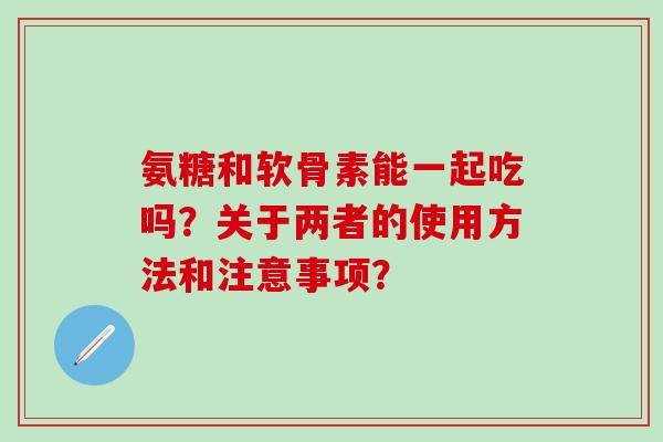 氨糖和软骨素能一起吃吗?关于两者的使用方法和注意事项?-第1张图片-氨糖科普网 氨糖和软骨素能一起吃吗?关于两者的使用方法和注意事项?-第1张图片-氨糖科普网