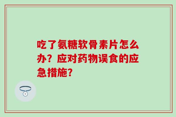 吃了氨糖软骨素片怎么办？应对药物误食的应急措施？-第1张图片-氨糖科普网