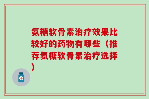 氨糖软骨素治疗效果比较好的药物有哪些（推荐氨糖软骨素治疗选择）-第1张图片-氨糖科普网