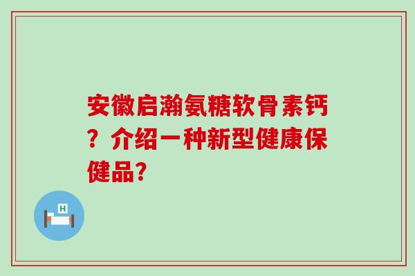 安徽启瀚氨糖软骨素钙？介绍一种新型健康保健品？-第1张图片-氨糖科普网