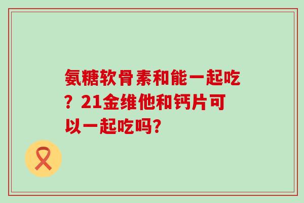 氨糖软骨素和能一起吃?21金维他和钙片可以一起吃吗?-第1张图片-氨糖科普网 氨糖软骨素和能一起吃?21金维他和钙片可以一起吃吗?-第1张图片-氨糖科普网