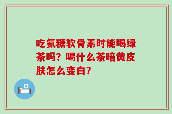 吃氨糖软骨素时能喝绿茶吗?喝什么茶暗黄皮肤怎么变白?-第1张图片-氨糖科普网 吃氨糖软骨素时能喝绿茶吗?喝什么茶暗黄皮肤怎么变白?-第1张图片-氨糖科普网