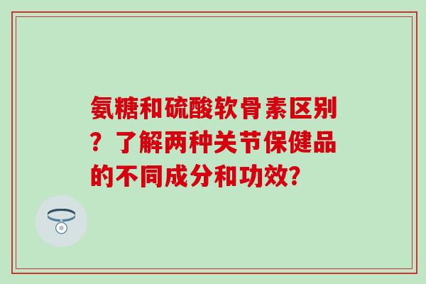 氨糖和硫酸软骨素区别?了解两种关节保健品的不同成分和功效?-第1张图片-氨糖科普网 氨糖和硫酸软骨素区别?了解两种关节保健品的不同成分和功效?-第1张图片-氨糖科普网