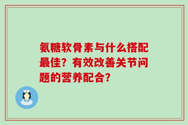 氨糖软骨素与什么搭配最佳?有效改善关节问题的营养配合?-第1张图片-氨糖科普网 氨糖软骨素与什么搭配最佳?有效改善关节问题的营养配合?-第1张图片-氨糖科普网