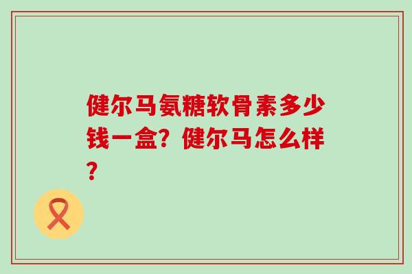 健尔马氨糖软骨素多少钱一盒？健尔马怎么样？-第1张图片-氨糖科普网