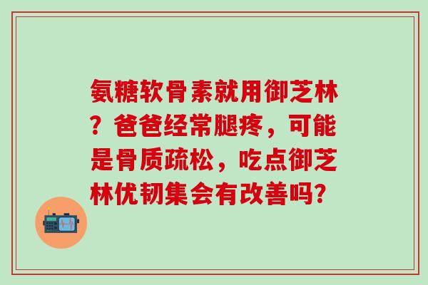氨糖软骨素就用御芝林？爸爸经常腿疼，可能是骨质疏松，吃点御芝林优韧集会有改善吗？-第1张图片-氨糖科普网