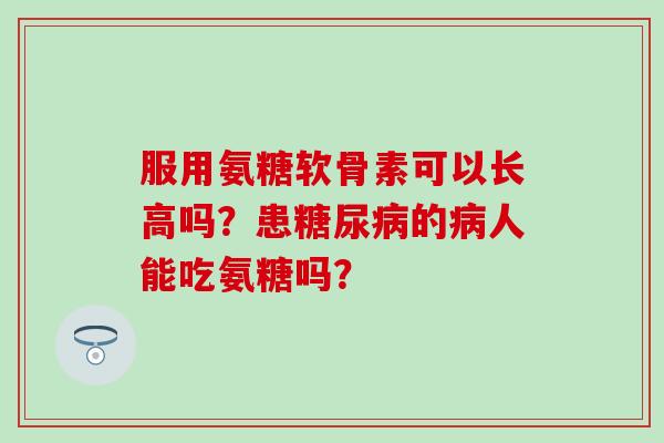 服用氨糖软骨素可以长高吗?患糖尿病的病人能吃氨糖吗?-第1张图片-氨糖科普网 服用氨糖软骨素可以长高吗?患糖尿病的病人能吃氨糖吗?-第1张图片-氨糖科普网