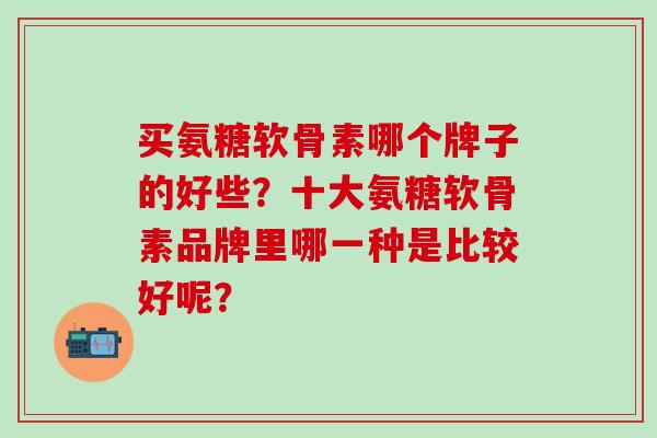 买氨糖软骨素哪个牌子的好些?十大氨糖软骨素品牌里哪一种是比较好呢?-第1张图片-氨糖科普网 买氨糖软骨素哪个牌子的好些?十大氨糖软骨素品牌里哪一种是比较好呢?-第1张图片-氨糖科普网