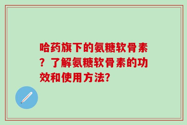 哈药旗下的氨糖软骨素?了解氨糖软骨素的功效和使用方法?-第1张图片-氨糖科普网 哈药旗下的氨糖软骨素?了解氨糖软骨素的功效和使用方法?-第1张图片-氨糖科普网