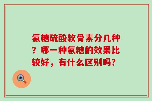 氨糖硫酸软骨素分几种?哪一种氨糖的效果比较好,有什么区别吗?-第1张图片-氨糖科普网 氨糖硫酸软骨素分几种?哪一种氨糖的效果比较好,有什么区别吗?-第1张图片-氨糖科普网
