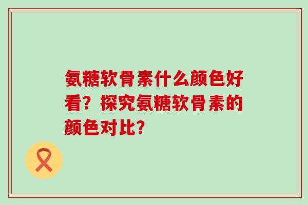 氨糖软骨素什么颜色好看？探究氨糖软骨素的颜色对比？-第1张图片-氨糖科普网