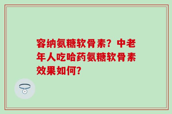 容纳氨糖软骨素?中老年人吃哈药氨糖软骨素效果如何?-第1张图片-氨糖科普网 容纳氨糖软骨素?中老年人吃哈药氨糖软骨素效果如何?-第1张图片-氨糖科普网