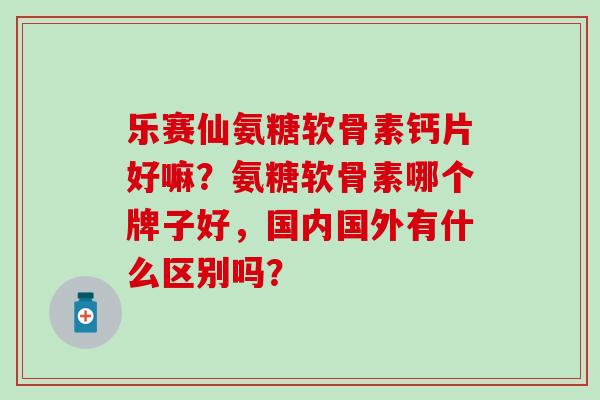 乐赛仙氨糖软骨素钙片好嘛？氨糖软骨素哪个牌子好，国内国外有什么区别吗？-第1张图片-氨糖科普网