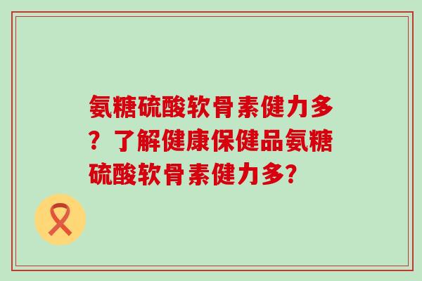 氨糖硫酸软骨素健力多？了解健康保健品氨糖硫酸软骨素健力多？-第1张图片-氨糖科普网