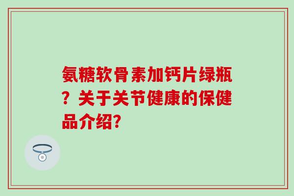 氨糖软骨素加钙片绿瓶？关于关节健康的保健品介绍？-第1张图片-氨糖科普网