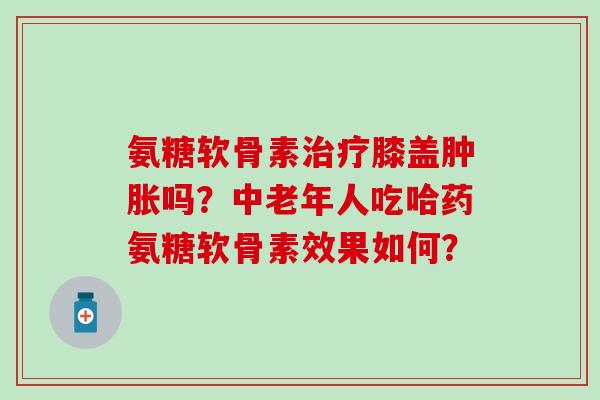 氨糖软骨素治疗膝盖肿胀吗？中老年人吃哈药氨糖软骨素效果如何？-第1张图片-氨糖科普网