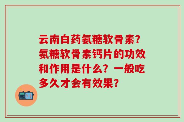 云南白药氨糖软骨素?氨糖软骨素钙片的功效和作用是什么?一般吃多久才会有效果?-第1张图片-氨糖科普网 云南白药氨糖软骨素?氨糖软骨素钙片的功效和作用是什么?一般吃多久才会有效果?-第1张图片-氨糖科普网