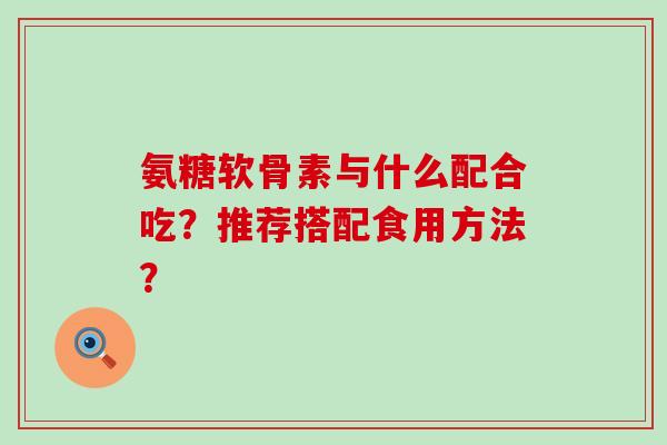 氨糖软骨素与什么配合吃?推荐搭配食用方法?-第1张图片-氨糖科普网 氨糖软骨素与什么配合吃?推荐搭配食用方法?-第1张图片-氨糖科普网