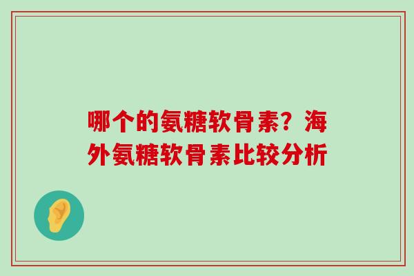 哪个的氨糖软骨素？海外氨糖软骨素比较分析-第1张图片-氨糖科普网