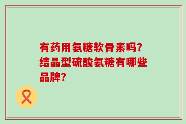 有药用氨糖软骨素吗?结晶型硫酸氨糖有哪些品牌?-第1张图片-氨糖科普网 有药用氨糖软骨素吗?结晶型硫酸氨糖有哪些品牌?-第1张图片-氨糖科普网