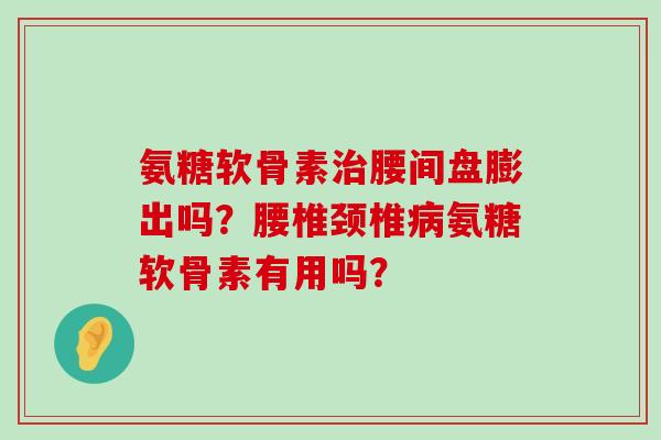 氨糖软骨素治腰间盘膨出吗？腰椎颈椎病氨糖软骨素有用吗？-第1张图片-氨糖科普网