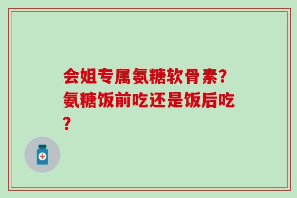 会姐专属氨糖软骨素?氨糖饭前吃还是饭后吃?-第1张图片-氨糖科普网 会姐专属氨糖软骨素?氨糖饭前吃还是饭后吃?-第1张图片-氨糖科普网