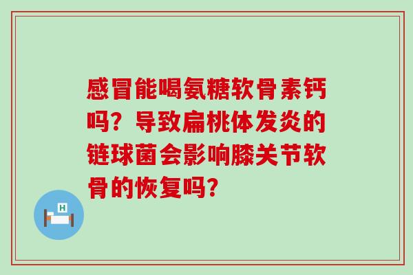 感冒能喝氨糖软骨素钙吗?导致扁桃体发炎的链球菌会影响膝关节软骨的恢复吗?-第1张图片-氨糖科普网 感冒能喝氨糖软骨素钙吗?导致扁桃体发炎的链球菌会影响膝关节软骨的恢复吗?-第1张图片-氨糖科普网