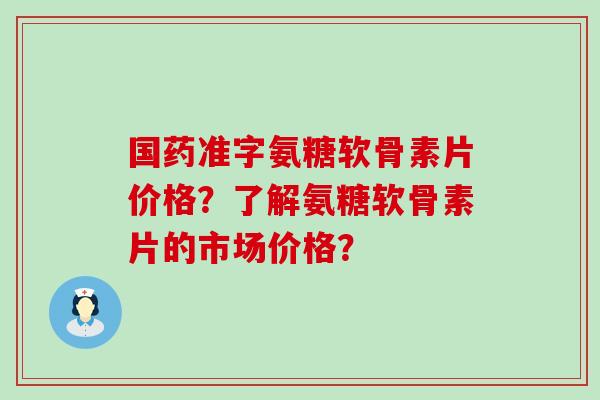 国药准字氨糖软骨素片价格？了解氨糖软骨素片的市场价格？-第1张图片-氨糖科普网