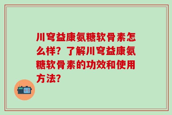 川穹益康氨糖软骨素怎么样?了解川穹益康氨糖软骨素的功效和使用方法?-第1张图片-氨糖科普网 川穹益康氨糖软骨素怎么样?了解川穹益康氨糖软骨素的功效和使用方法?-第1张图片-氨糖科普网