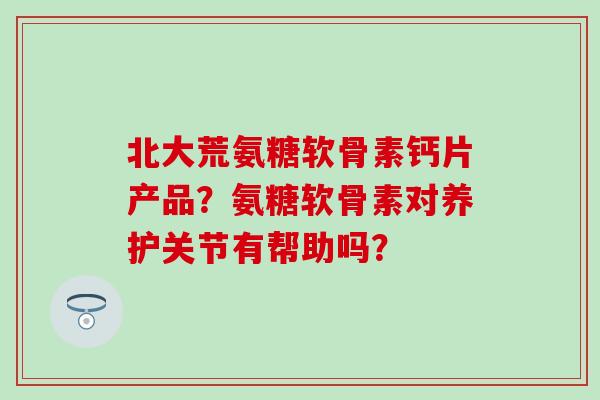 北大荒氨糖软骨素钙片产品?氨糖软骨素对养护关节有帮助吗?-第1张图片-氨糖科普网 北大荒氨糖软骨素钙片产品?氨糖软骨素对养护关节有帮助吗?-第1张图片-氨糖科普网