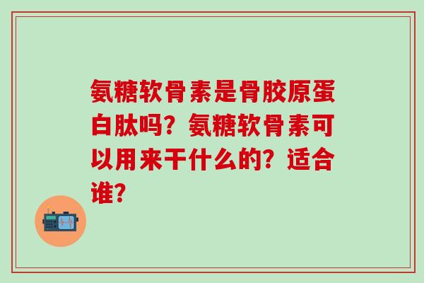 氨糖软骨素是骨胶原蛋白肽吗?氨糖软骨素可以用来干什么的?适合谁?-第1张图片-氨糖科普网 氨糖软骨素是骨胶原蛋白肽吗?氨糖软骨素可以用来干什么的?适合谁?-第1张图片-氨糖科普网