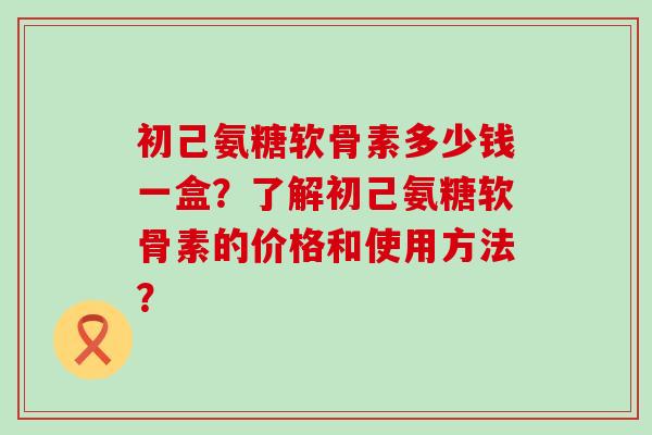 初己氨糖软骨素多少钱一盒？了解初己氨糖软骨素的价格和使用方法？-第1张图片-氨糖科普网