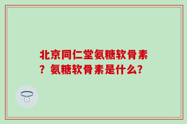 北京同仁堂氨糖软骨素？氨糖软骨素是什么？-第1张图片-氨糖科普网