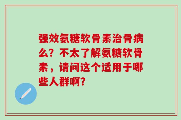 强效氨糖软骨素治骨病么?不太了解氨糖软骨素,请问这个适用于哪些人群啊?-第1张图片-氨糖科普网 强效氨糖软骨素治骨病么?不太了解氨糖软骨素,请问这个适用于哪些人群啊?-第1张图片-氨糖科普网