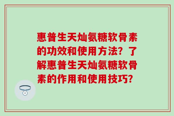 惠普生天灿氨糖软骨素的功效和使用方法？了解惠普生天灿氨糖软骨素的作用和使用技巧？-第1张图片-氨糖科普网