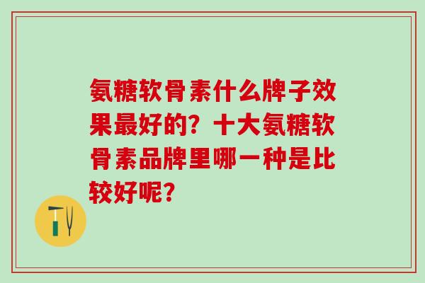 氨糖软骨素什么牌子效果最好的？十大氨糖软骨素品牌里哪一种是比较好呢？-第1张图片-氨糖科普网