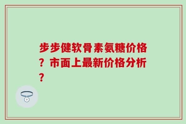 步步健软骨素氨糖价格?市面上最新价格分析?-第1张图片-氨糖科普网 步步健软骨素氨糖价格?市面上最新价格分析?-第1张图片-氨糖科普网