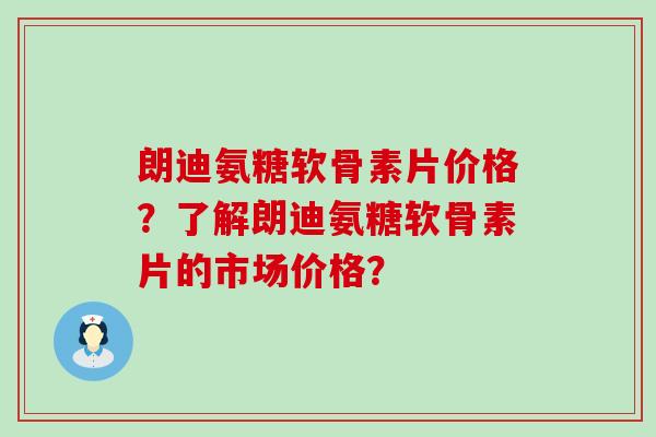 朗迪氨糖软骨素片价格?了解朗迪氨糖软骨素片的市场价格?-第1张图片-氨糖科普网 朗迪氨糖软骨素片价格?了解朗迪氨糖软骨素片的市场价格?-第1张图片-氨糖科普网